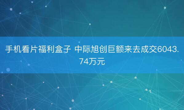 手机看片福利盒子 中际旭创巨额来去成交6043.74万元