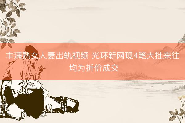 丰满熟女人妻出轨视频 光环新网现4笔大批来往 均为折价成交
