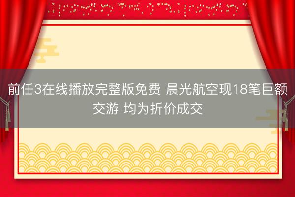 前任3在线播放完整版免费 晨光航空现18笔巨额交游 均为折价成交