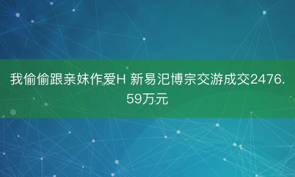我偷偷跟亲妺作爱H 新易汜博宗交游成交2476.59万元
