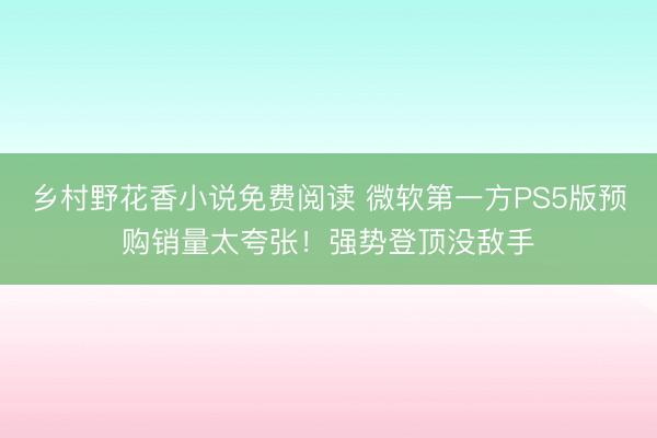 乡村野花香小说免费阅读 微软第一方PS5版预购销量太夸张！强势登顶没敌手