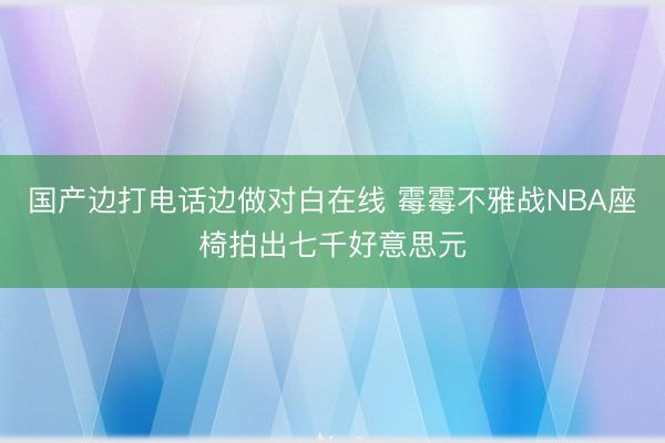 国产边打电话边做对白在线 霉霉不雅战NBA座椅拍出七千好意思元