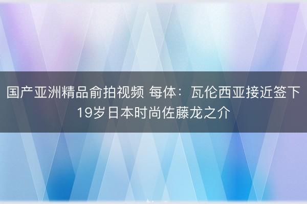 国产亚洲精品俞拍视频 每体：瓦伦西亚接近签下19岁日本时尚佐藤龙之介