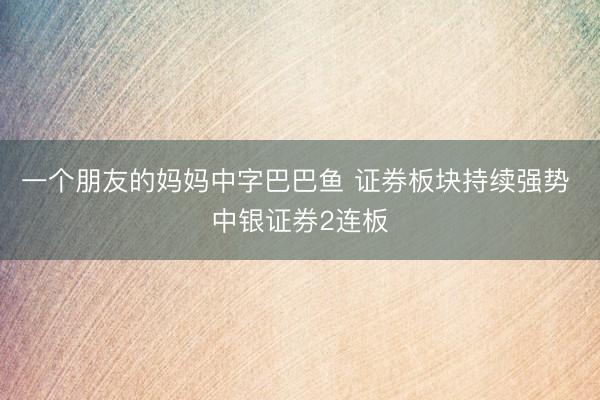 一个朋友的妈妈中字巴巴鱼 证券板块持续强势 中银证券2连板