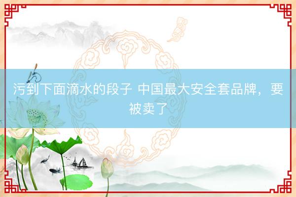污到下面滴水的段子 中国最大安全套品牌，要被卖了