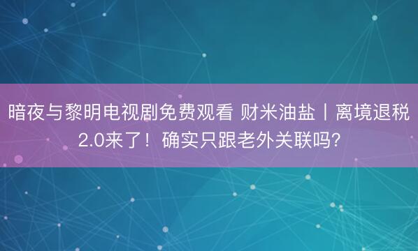 暗夜与黎明电视剧免费观看 财米油盐丨离境退税2.0来了！确实只跟老外关联吗？