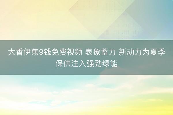 大香伊焦9钱免费视频 表象蓄力 新动力为夏季保供注入强劲绿能