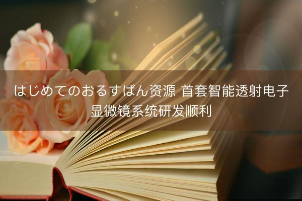 はじめてのおるすばん资源 首套智能透射电子显微镜系统研发顺利