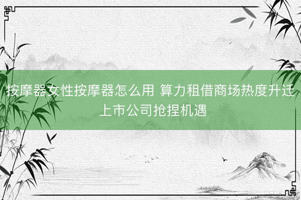 按摩器女性按摩器怎么用 算力租借商场热度升迁 上市公司抢捏机遇