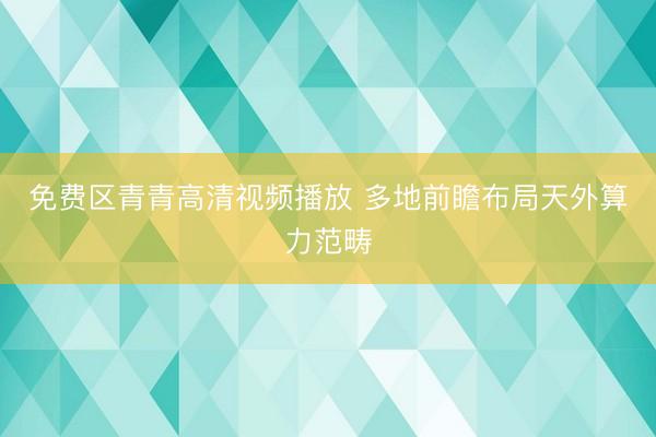 免费区青青高清视频播放 多地前瞻布局天外算力范畴