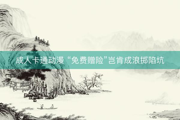 成人卡通动漫 “免费赠险”岂肯成浪掷陷坑