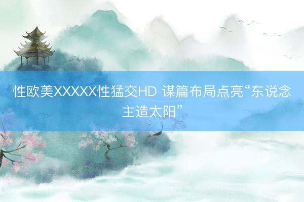 性欧美XXXXX性猛交HD 谋篇布局点亮“东说念主造太阳”