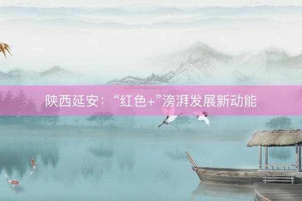 陕西延安：“红色+”滂湃发展新动能