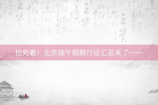抢先看！北京端午假期行径汇总来了——