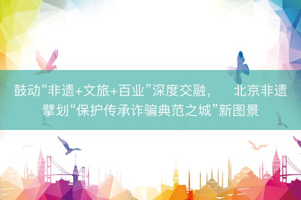 鼓动“非遗+文旅+百业”深度交融，​北京非遗擘划“保护传承诈骗典范之城”新图景