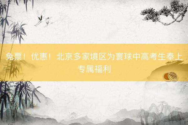 免票！优惠！北京多家境区为寰球中高考生奉上专属福利