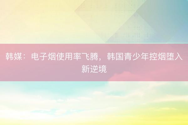 韩媒：电子烟使用率飞腾，韩国青少年控烟堕入新逆境