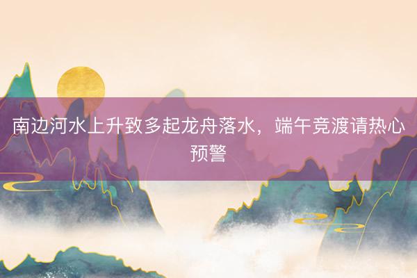 南边河水上升致多起龙舟落水，端午竞渡请热心预警