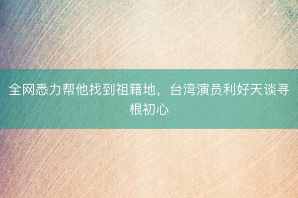 全网悉力帮他找到祖籍地，台湾演员利好天谈寻根初心