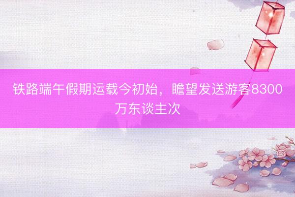 铁路端午假期运载今初始,瞻望发送游客8300万东谈主次