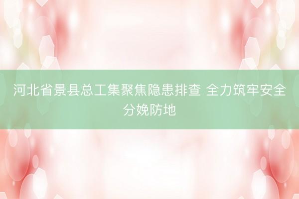 河北省景县总工集聚焦隐患排查 全力筑牢安全分娩防地
