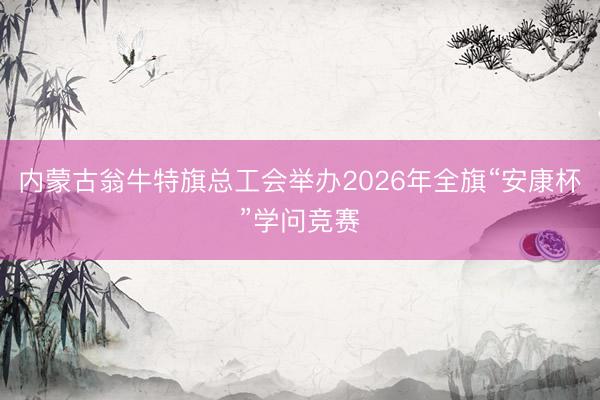 内蒙古翁牛特旗总工会举办2026年全旗“安康杯”学问竞赛