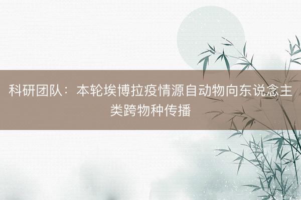 科研团队：本轮埃博拉疫情源自动物向东说念主类跨物种传播