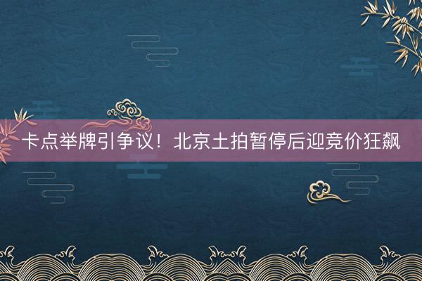 卡点举牌引争议！北京土拍暂停后迎竞价狂飙