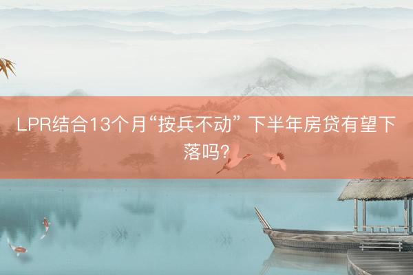 LPR结合13个月“按兵不动” 下半年房贷有望下落吗？