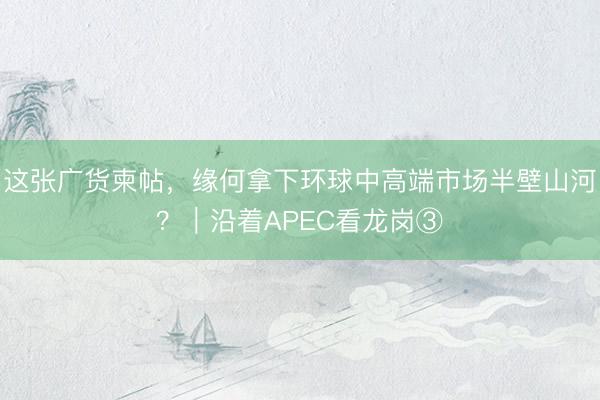 这张广货柬帖，缘何拿下环球中高端市场半壁山河？｜沿着APEC看龙岗③