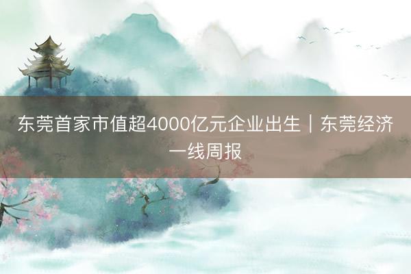 东莞首家市值超4000亿元企业出生｜东莞经济一线周报