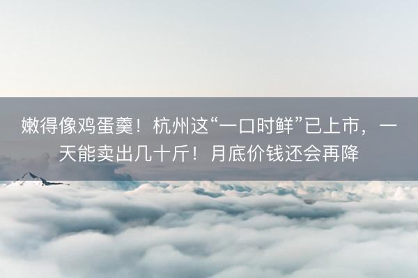 嫩得像鸡蛋羹！杭州这“一口时鲜”已上市，一天能卖出几十斤！月底价钱还会再降